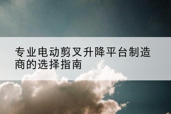 清江浦电动剪叉升降平台厂家-专业电动剪叉升降平台制造商的选择指南
