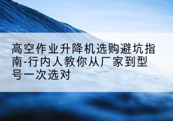 清江浦升降平台厂家-高空作业升降机选购避坑指南-行内人教你从厂家到型号一次选对