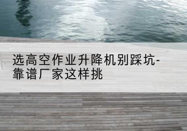 清江浦剪叉式升降机厂家-选高空作业升降机别踩坑-靠谱厂家这样挑