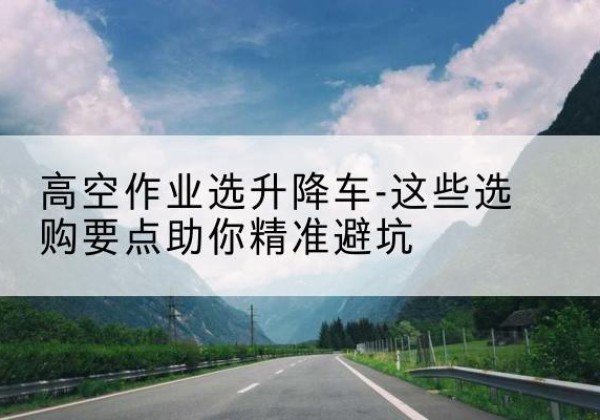 清江浦升降车厂家-高空作业选升降车-这些选购要点助你*避坑