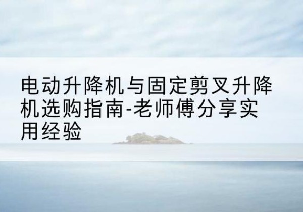 清江浦电动升降机怎么选-电动升降机与固定剪叉升降机选购指南-老师傅分享实用经验