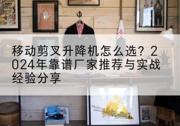 清江浦升降平台厂家推荐-移动剪叉升降机怎么选？2024年靠谱厂家推荐与实战经验分享