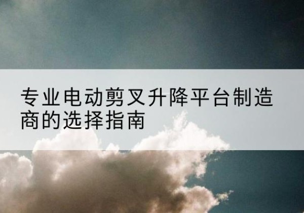 清江浦电动剪叉升降平台厂家-专业电动剪叉升降平台制造商的选择指南